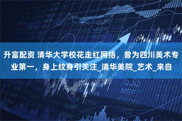 升富配资 清华大学校花走红网络，曾为四川美术专业第一，身上纹身引关注_清华美院_艺术_来自