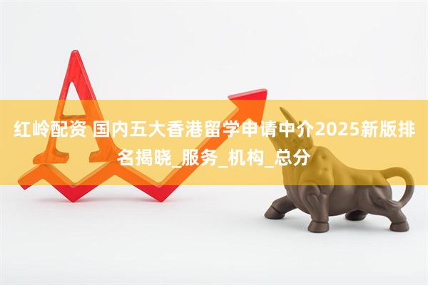 红岭配资 国内五大香港留学申请中介2025新版排名揭晓_服务_机构_总分
