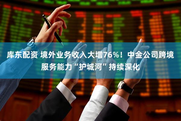 库东配资 境外业务收入大增76%！中金公司跨境服务能力“护城河”持续深化
