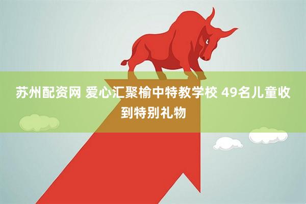 苏州配资网 爱心汇聚榆中特教学校 49名儿童收到特别礼物